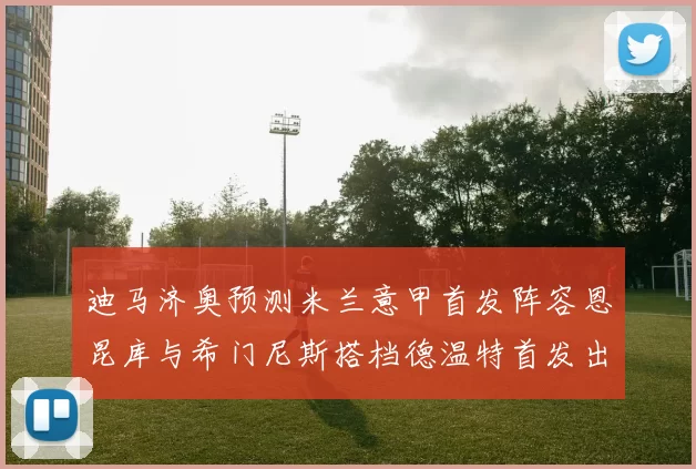 迪马济奥预测米兰意甲首发阵容恩昆库与希门尼斯搭档德温特首发出战
