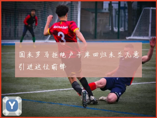 国米罗马拒绝卢卡库回归米兰无意引进这位前锋