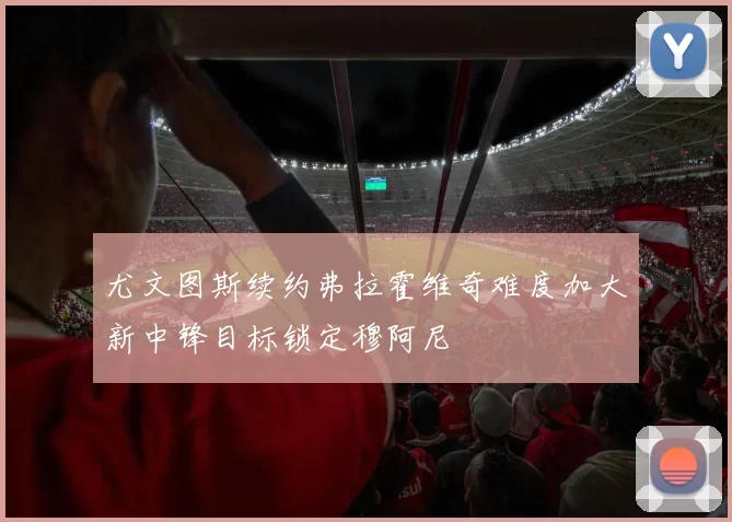 尤文图斯续约弗拉霍维奇难度加大新中锋目标锁定穆阿尼