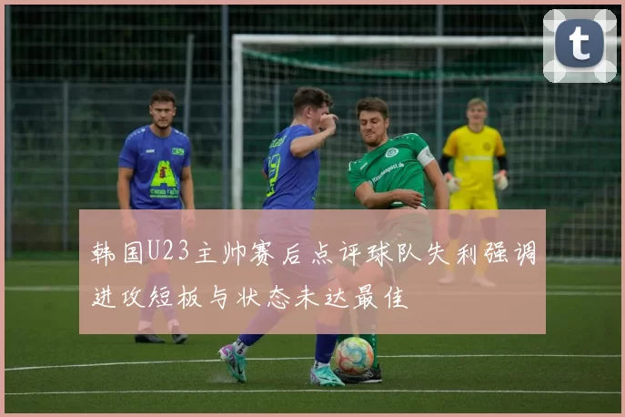 韩国U23主帅赛后点评球队失利强调进攻短板与状态未达最佳