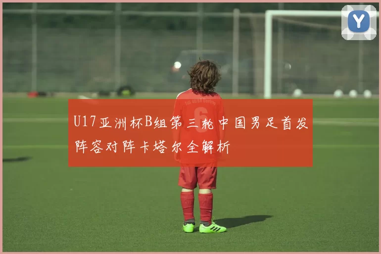 U17亚洲杯B组第三轮中国男足首发阵容对阵卡塔尔全解析