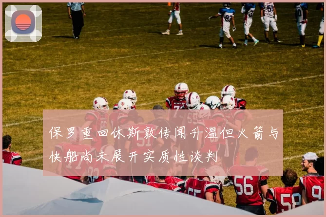 保罗重回休斯敦传闻升温但火箭与快船尚未展开实质性谈判