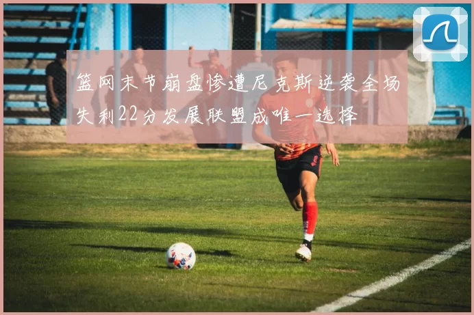 篮网末节崩盘惨遭尼克斯逆袭全场失利22分发展联盟成唯一选择