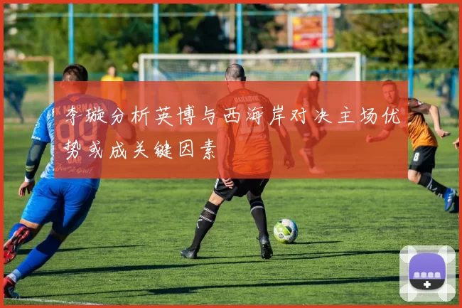 李璇分析英博与西海岸对决主场优势或成关键因素