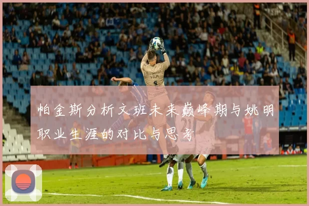 帕金斯分析文班未来巅峰期与姚明职业生涯的对比与思考