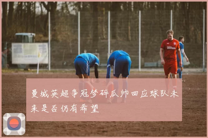 曼城英超争冠梦碎瓜帅回应球队未来是否仍有希望