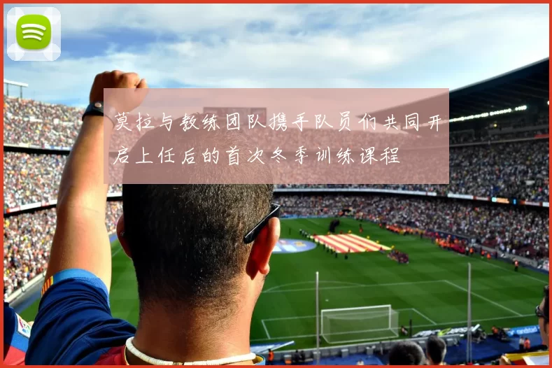 莫拉与教练团队携手队员们共同开启上任后的首次冬季训练课程