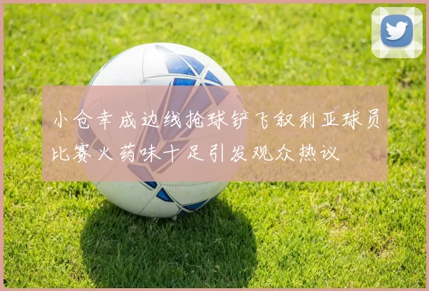 小仓幸成边线抢球铲飞叙利亚球员比赛火药味十足引发观众热议