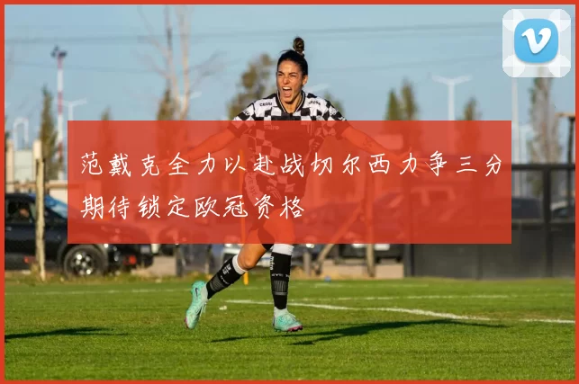 范戴克全力以赴战切尔西力争三分期待锁定欧冠资格